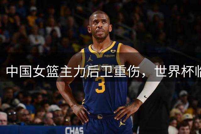 中国女篮主力后卫重伤，世界杯临战面临考验