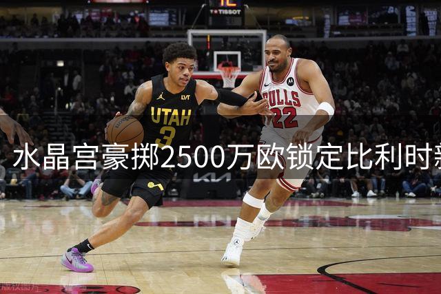 水晶宫豪掷2500万欧锁定比利时新星 五年长约击败多队竞争