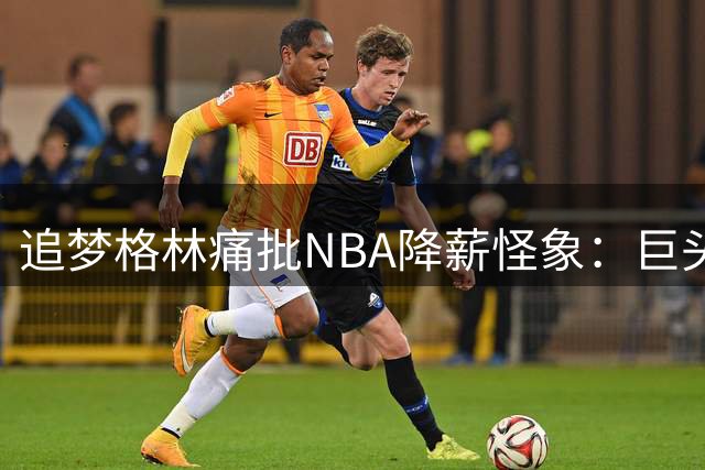 追梦格林痛批NBA降薪怪象：巨头球星不应牺牲 角色球员才该让薪