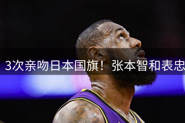 3次亲吻日本国旗！张本智和表忠心遭日网友批评：不尊重松岛辉空
